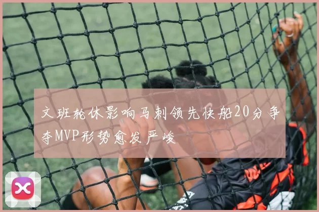 文班轮休影响马刺领先快船20分争夺MVP形势愈发严峻