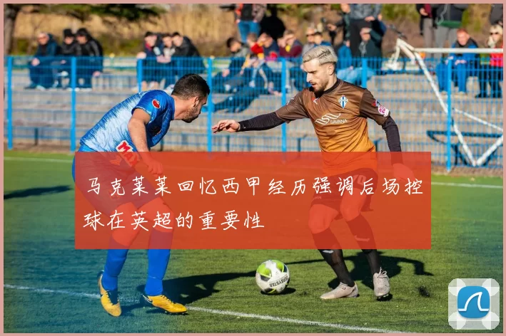 马克莱莱回忆西甲经历强调后场控球在英超的重要性