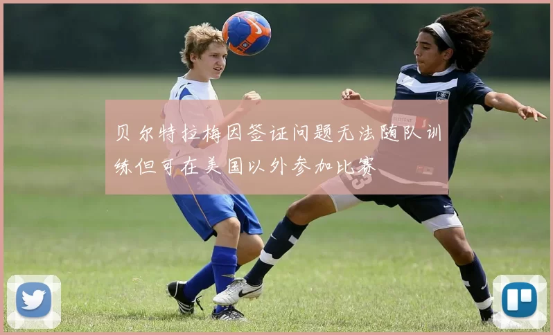 贝尔特拉梅因签证问题无法随队训练但可在美国以外参加比赛