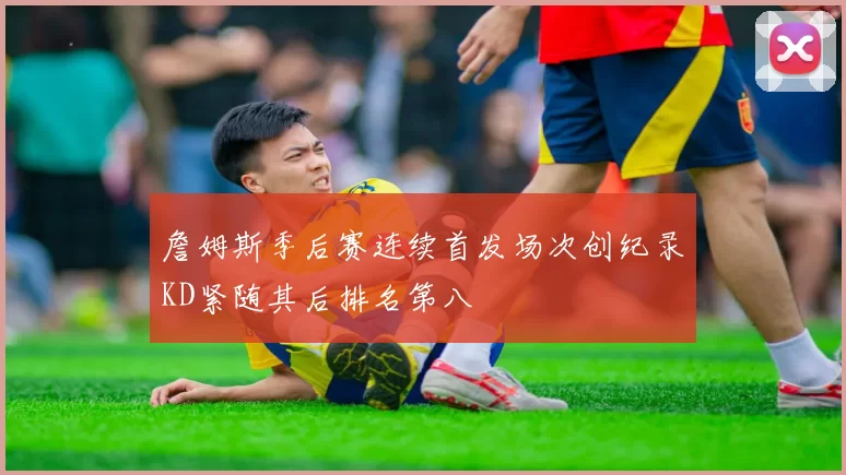 詹姆斯季后赛连续首发场次创纪录KD紧随其后排名第八