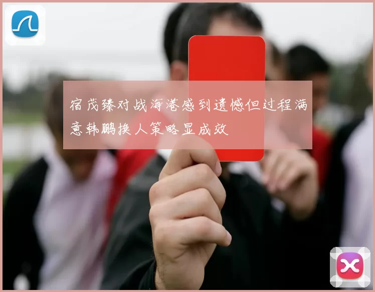 宿茂臻对战海港感到遗憾但过程满意韩鹏换人策略显成效