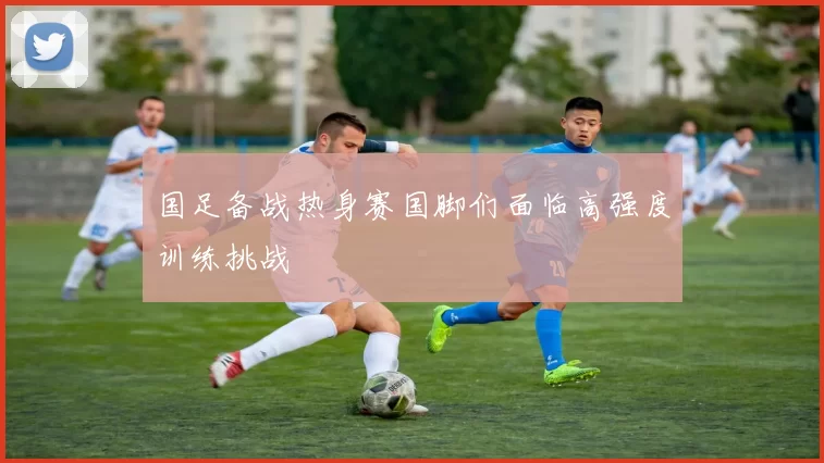 国足备战热身赛国脚们面临高强度训练挑战
