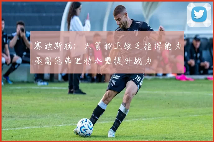 赛迪斯杨：火箭控卫缺乏指挥能力亟需范弗里特加盟提升战力