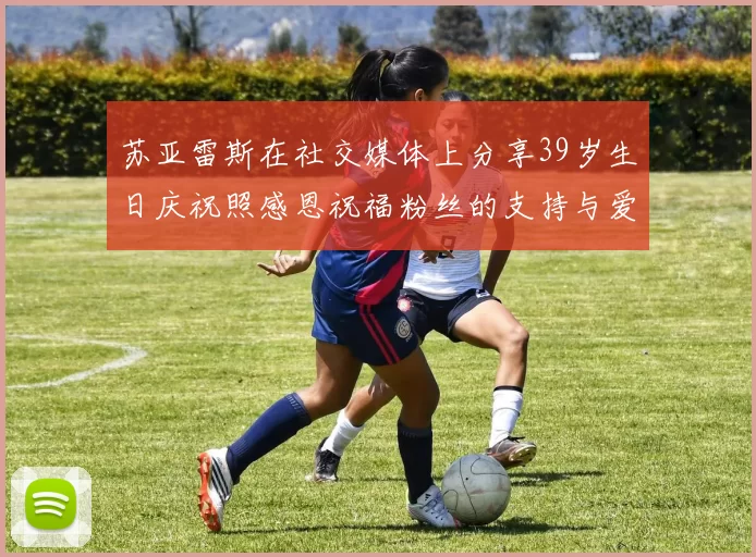 苏亚雷斯在社交媒体上分享39岁生日庆祝照感恩祝福粉丝的支持与爱护