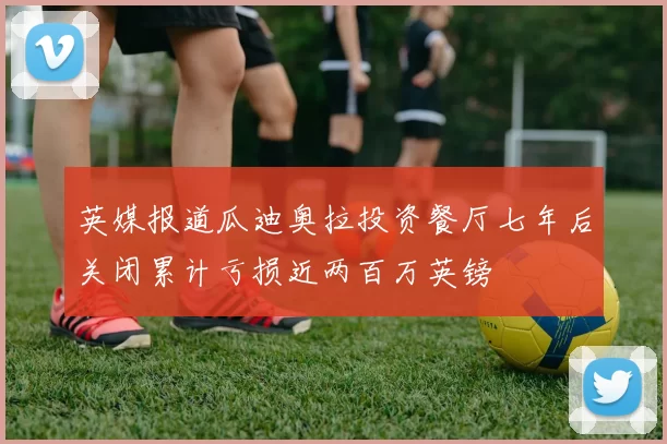 英媒报道瓜迪奥拉投资餐厅七年后关闭累计亏损近两百万英镑