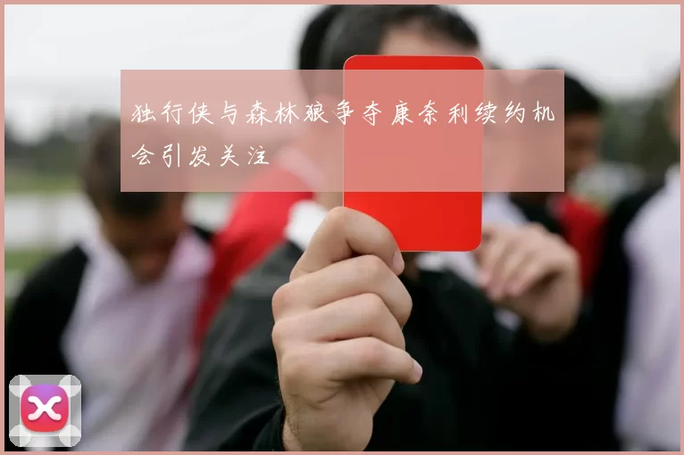 独行侠与森林狼争夺康奈利续约机会引发关注