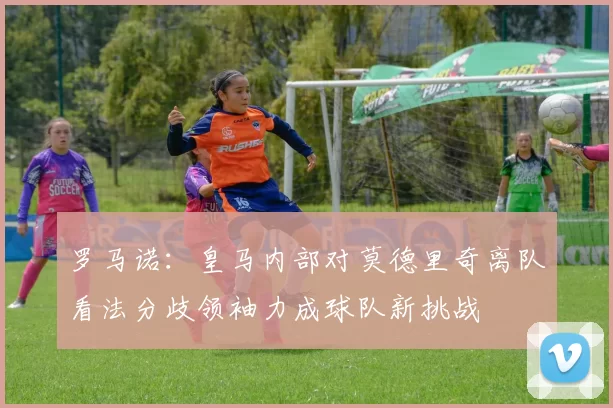 罗马诺：皇马内部对莫德里奇离队看法分歧领袖力成球队新挑战