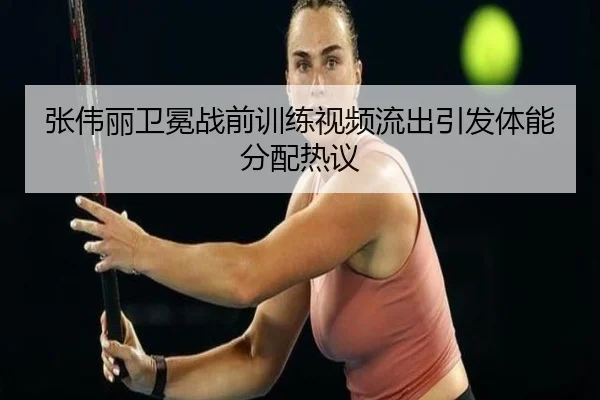 张伟丽卫冕战前训练视频流出引发体能分配热议